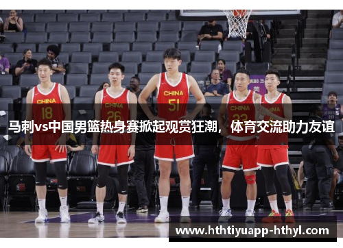 马刺vs中国男篮热身赛掀起观赏狂潮，体育交流助力友谊